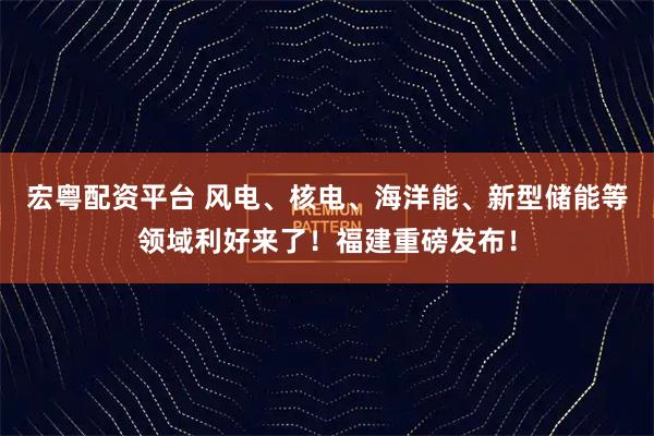 宏粤配资平台 风电、核电、海洋能、新型储能等领域利好来了!福建重磅发布!
