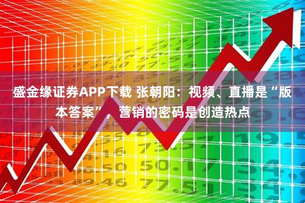 盛金缘证券APP下载 张朝阳:视频、直播是“版本答案”,营销的密码是创造热点