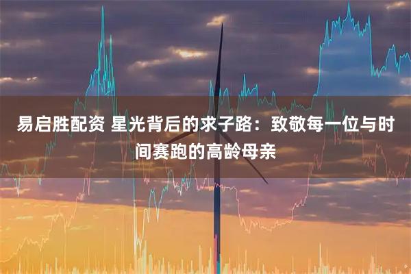 易启胜配资 星光背后的求子路:致敬每一位与时间赛跑的高龄母亲