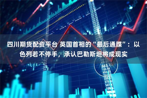 四川期货配资平台 英国首相的“最后通牒”：以色列若不停手，承认巴勒斯坦将成现实
