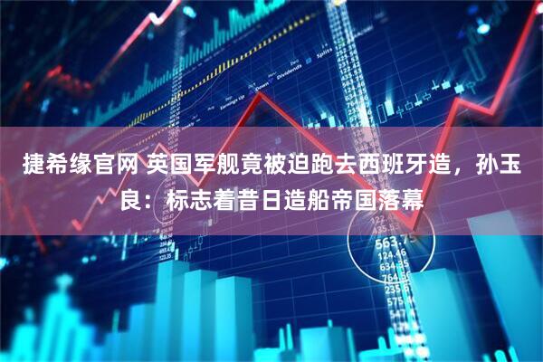 捷希缘官网 英国军舰竟被迫跑去西班牙造,孙玉良:标志着昔日造船帝国落幕