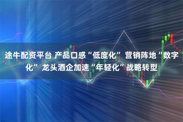 途牛配资平台 产品口感“低度化” 营销阵地“数字化” 龙头酒企加速“年轻化”战略转型