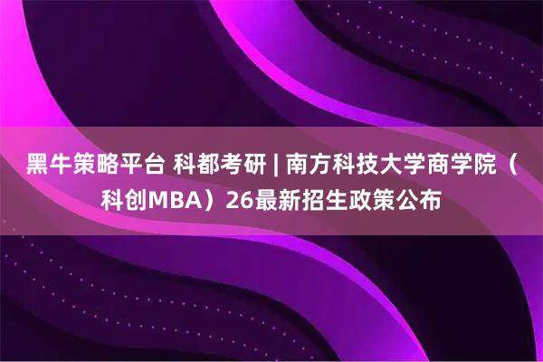 黑牛策略平台 科都考研 | 南方科技大学商学院(科创MBA)26最新招生政策公布