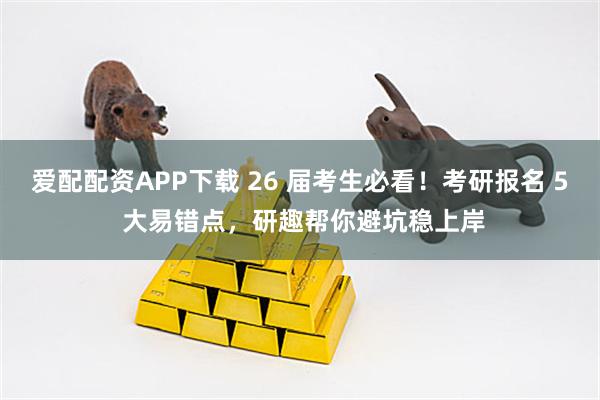 爱配配资APP下载 26 届考生必看!考研报名 5 大易错点,研趣帮你避坑稳上岸