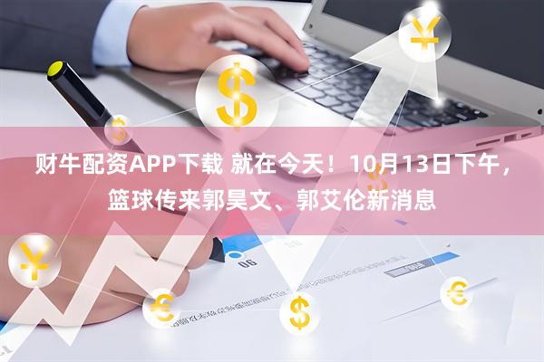 财牛配资APP下载 就在今天!10月13日下午,篮球传来郭昊文、郭艾伦新消息