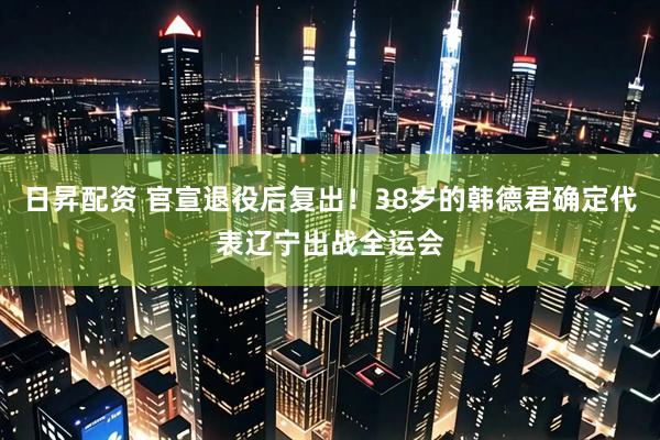 日昇配资 官宣退役后复出!38岁的韩德君确定代表辽宁出战全运会