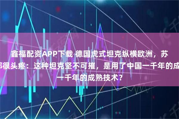 鑫福配资APP下载 德国虎式坦克纵横欧洲，苏军法军都很头疼：这种坦克坚不可摧，是用了中国一千年的成熟技术？