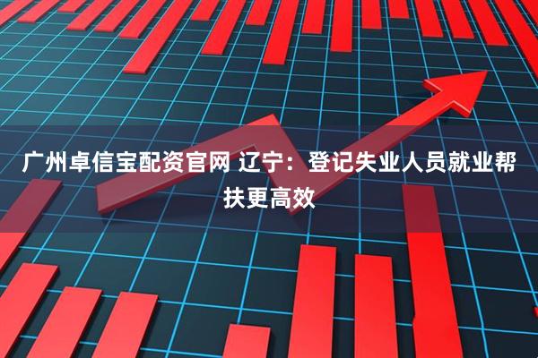 广州卓信宝配资官网 辽宁:登记失业人员就业帮扶更高效