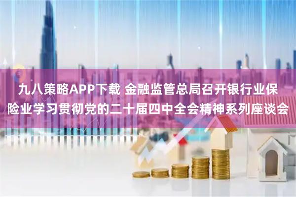 九八策略APP下载 金融监管总局召开银行业保险业学习贯彻党的二十届四中全会精神系列座谈会
