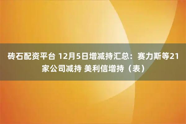 砖石配资平台 12月5日增减持汇总:赛力斯等21家公司减持 美利信增持(表)