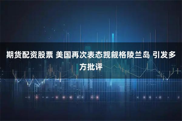 期货配资股票 美国再次表态觊觎格陵兰岛 引发多方批评