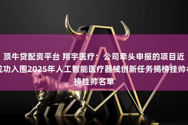 顶牛贷配资平台 翔宇医疗：公司牵头申报的项目近日成功入围2025年人工智能医疗器械创新任务揭榜挂帅名单