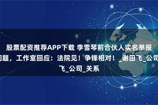 股票配资推荐APP下载 李雪琴前合伙人实名举报财务问题,工作室回应:法院见!争锋相对!_谢田飞_公司_关系