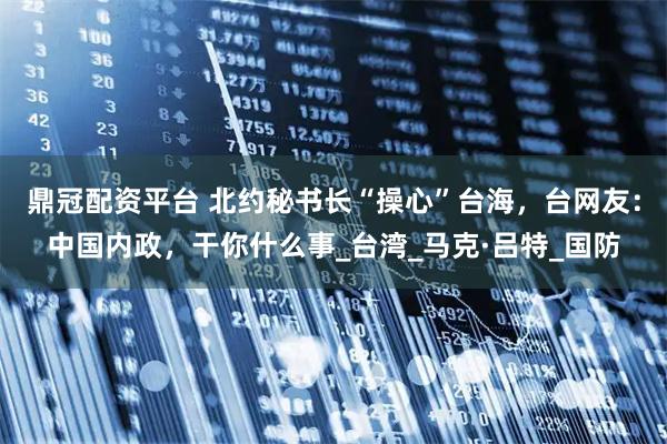 鼎冠配资平台 北约秘书长“操心”台海，台网友：中国内政，干你什么事_台湾_马克·吕特_国防