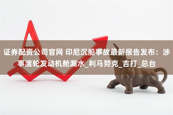 证券配资公司官网 印尼沉船事故最新报告发布：涉事渡轮发动机舱漏水_利马努克_吉打_总台