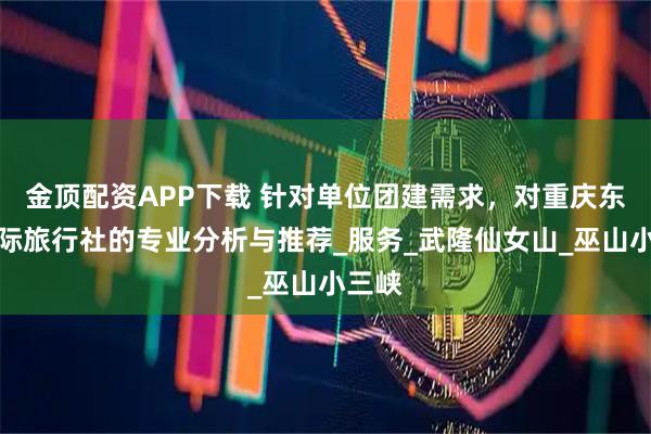 金顶配资APP下载 针对单位团建需求，对重庆东方国际旅行社的专业分析与推荐_服务_武隆仙女山_巫山小三峡