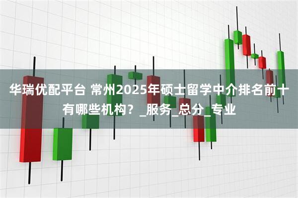 华瑞优配平台 常州2025年硕士留学中介排名前十有哪些机构？_服务_总分_专业