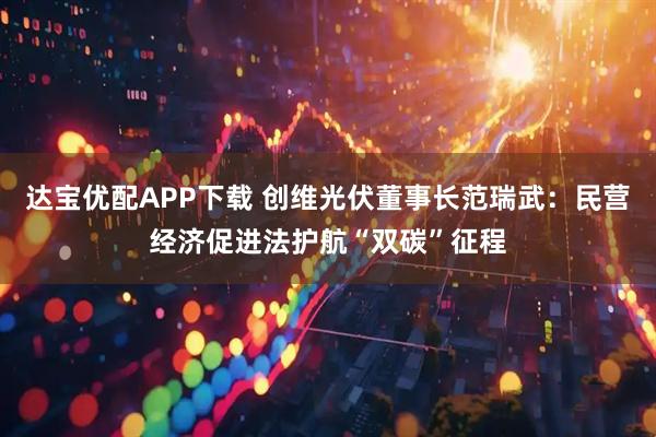 达宝优配APP下载 创维光伏董事长范瑞武：民营经济促进法护航“双碳”征程
