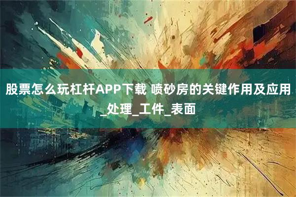 股票怎么玩杠杆APP下载 喷砂房的关键作用及应用_处理_工件_表面