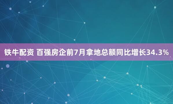 铁牛配资 百强房企前7月拿地总额同比增长34.3%