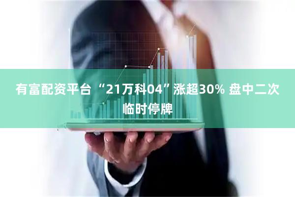 有富配资平台 “21万科04”涨超30% 盘中二次临时停牌