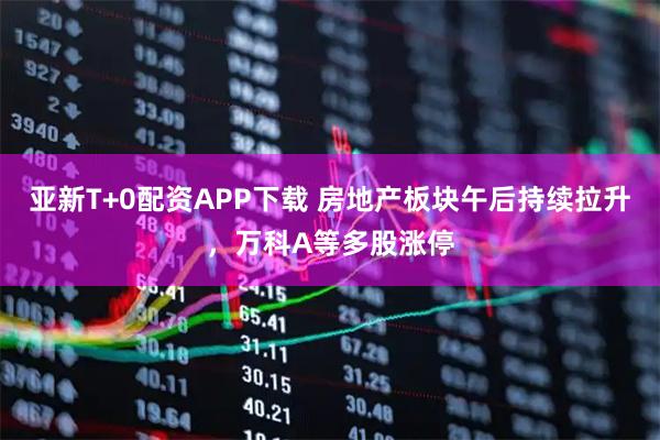 亚新T+0配资APP下载 房地产板块午后持续拉升，万科A等多股涨停