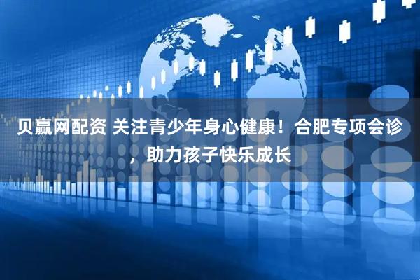 贝赢网配资 关注青少年身心健康！合肥专项会诊，助力孩子快乐成长