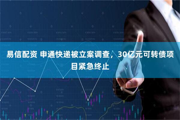 易信配资 申通快递被立案调查，30亿元可转债项目紧急终止