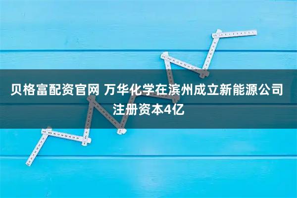 贝格富配资官网 万华化学在滨州成立新能源公司 注册资本4亿