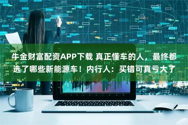 牛金财富配资APP下载 真正懂车的人，最终都选了哪些新能源车！内行人：买错可真亏大了