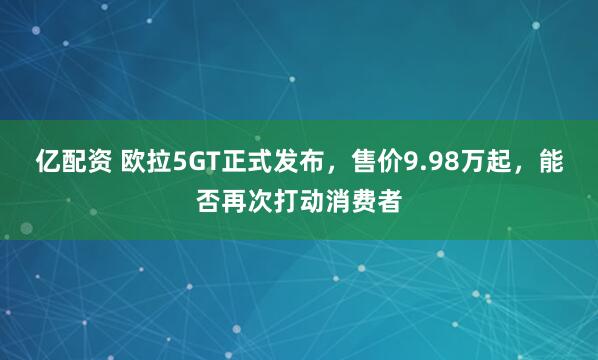 亿配资 欧拉5GT正式发布，售价9.98万起，能否再次打动消费者
